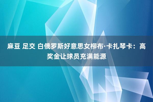 麻豆 足交 白俄罗斯好意思女柳布·卡扎琴卡：高奖金让球员充满能源