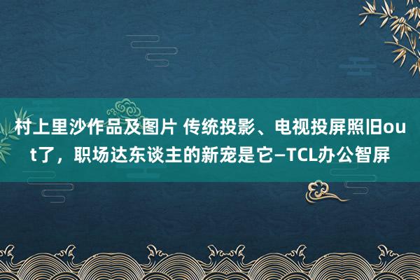 村上里沙作品及图片 传统投影、电视投屏照旧out了，职场达东谈主的新宠是它—TCL办公智屏