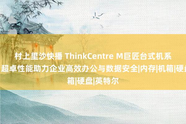 村上里沙快播 ThinkCentre M巨匠台式机系列测评：超卓性能助力企业高效办公与数据安全|内存|机箱|硬盘|英特尔