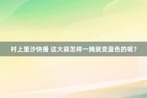 村上里沙快播 这大蒜怎样一腌就变蓝色的呢？