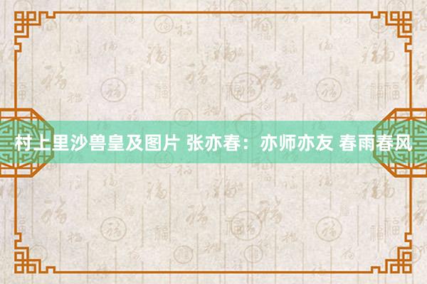 村上里沙兽皇及图片 张亦春：亦师亦友 春雨春风