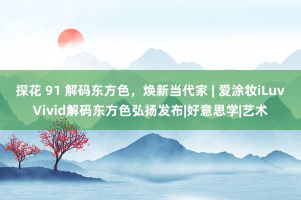 探花 91 解码东方色，焕新当代家 | 爱涂妆iLuvVivid解码东方色弘扬发布|好意思学|艺术