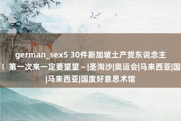 german_sex5 30件新加坡土产货东说念主都会作念的事！第一次来一定要望望～|圣淘沙|奥运会|马来西亚|国度好意思术馆