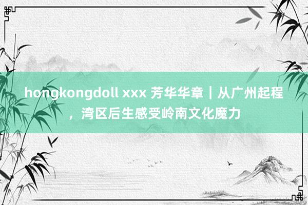 hongkongdoll xxx 芳华华章｜从广州起程，湾区后生感受岭南文化魔力