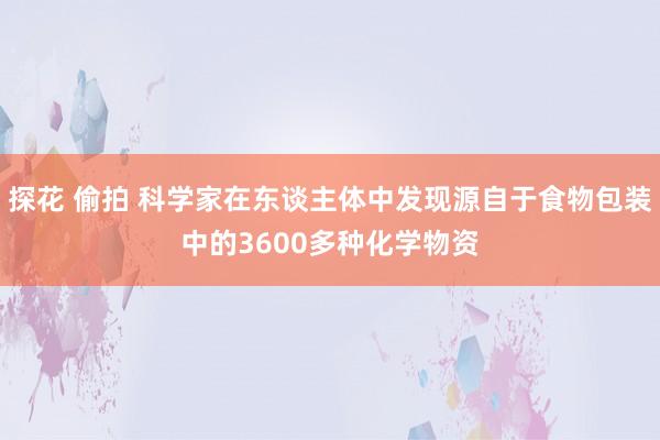 探花 偷拍 科学家在东谈主体中发现源自于食物包装中的3600多种化学物资