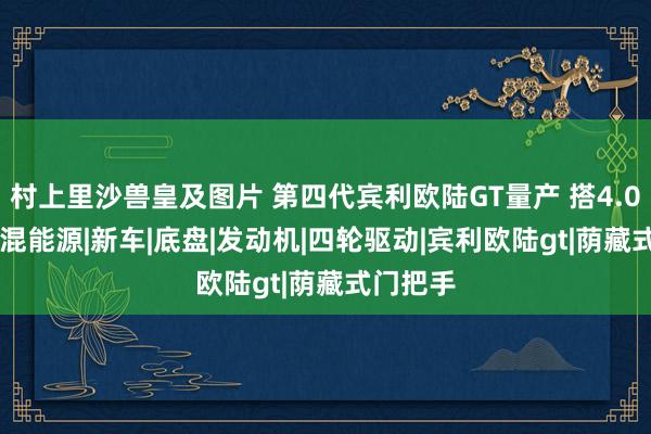 村上里沙兽皇及图片 第四代宾利欧陆GT量产 搭4.0T V8插混能源|新车|底盘|发动机|四轮驱动|宾利欧陆gt|荫藏式门把手