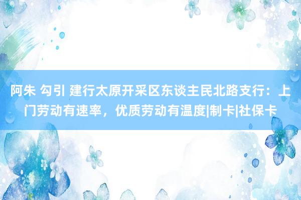 阿朱 勾引 建行太原开采区东谈主民北路支行：上门劳动有速率，优质劳动有温度|制卡|社保卡