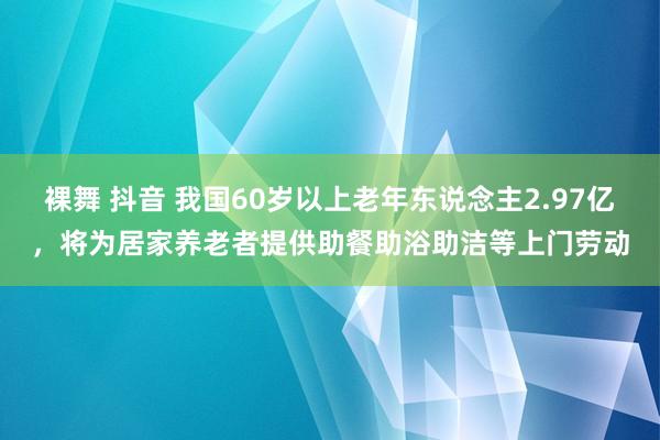 裸舞 抖音 我国60岁以上老年东说念主2.97亿，将为居家养老者提供助餐助浴助洁等上门劳动