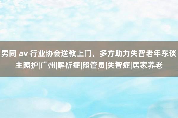 男同 av 行业协会送教上门，多方助力失智老年东谈主照护|广州|解析症|照管员|失智症|居家养老