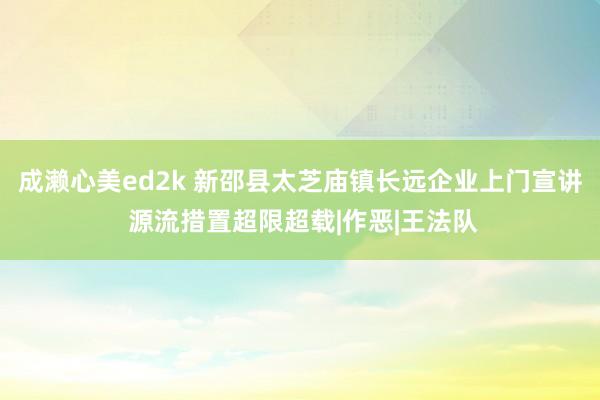 成濑心美ed2k 新邵县太芝庙镇长远企业上门宣讲 源流措置超限超载|作恶|王法队