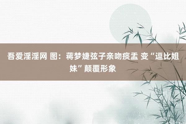 吾爱淫淫网 图：蒋梦婕弦子亲吻痰盂 变“逗比姐妹”颠覆形象