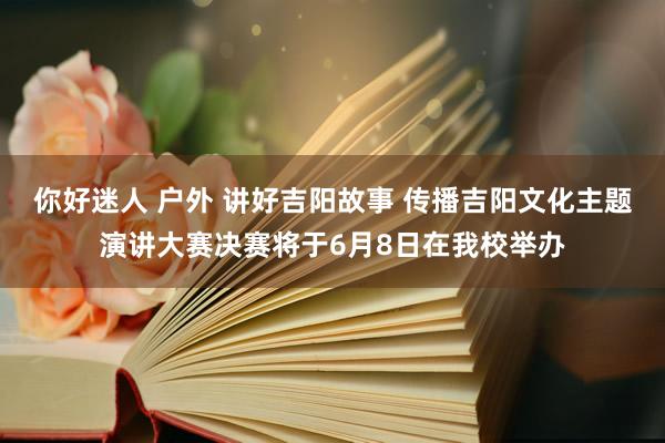 你好迷人 户外 讲好吉阳故事 传播吉阳文化主题演讲大赛决赛将于6月8日在我校举办