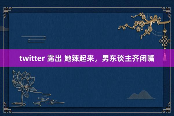 twitter 露出 她辣起来，男东谈主齐闭嘴