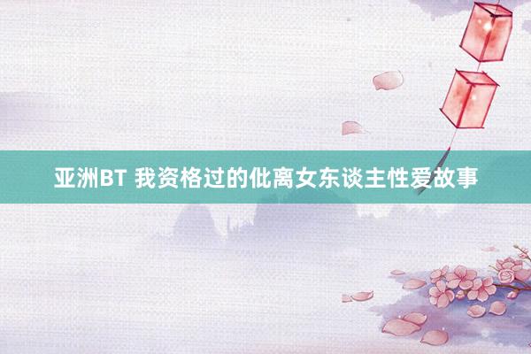 亚洲BT 我资格过的仳离女东谈主性爱故事