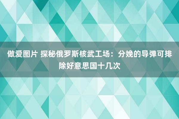 做爱图片 探秘俄罗斯核武工场：分娩的导弹可排除好意思国十几次