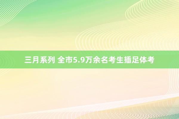 三月系列 全市5.9万余名考生插足体考