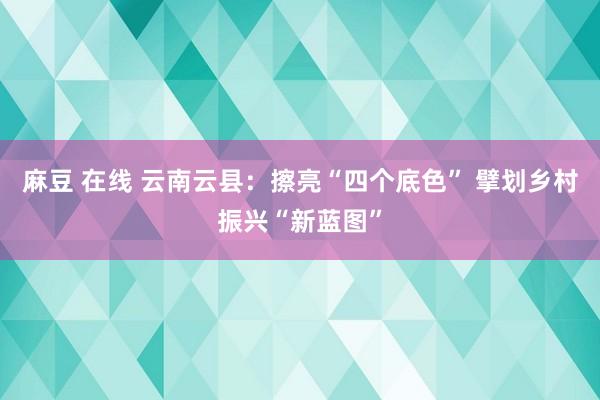 麻豆 在线 云南云县：擦亮“四个底色” 擘划乡村振兴“新蓝图”