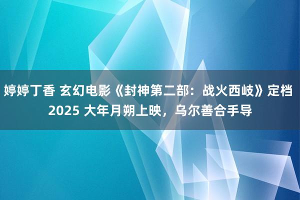 婷婷丁香 玄幻电影《封神第二部：战火西岐》定档 2025 大年月朔上映，乌尔善合手导