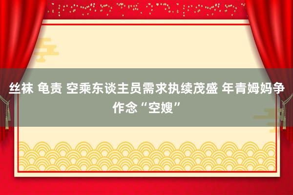 丝袜 龟责 空乘东谈主员需求执续茂盛 年青姆妈争作念“空嫂”