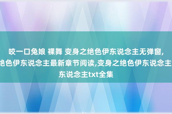 咬一口兔娘 裸舞 变身之绝色伊东说念主无弹窗，变身之绝色伊东说念主最新章节阅读，变身之绝色伊东说念主txt全集