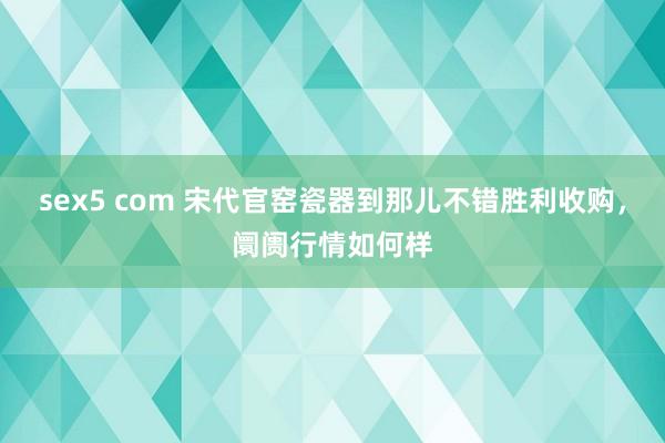 sex5 com 宋代官窑瓷器到那儿不错胜利收购，阛阓行情如何样