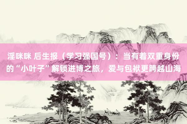 淫咪咪 后生报（学习强国号）：当有着双重身份的“小叶子”解锁进博之旅，爱与包袱更跨越山海