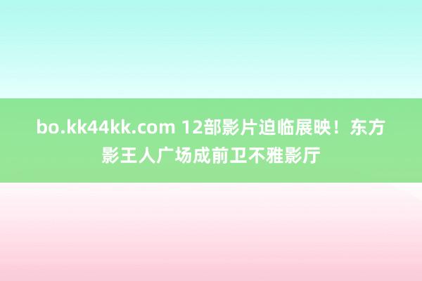 bo.kk44kk.com 12部影片迫临展映！东方影王人广场成前卫不雅影厅