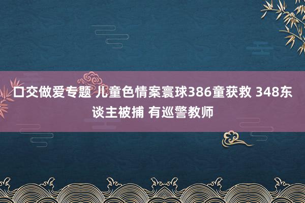 口交做爱专题 儿童色情案寰球386童获救 348东谈主被捕 有巡警教师