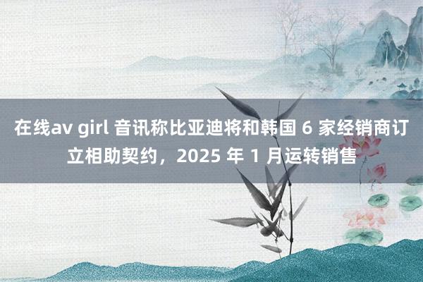 在线av girl 音讯称比亚迪将和韩国 6 家经销商订立相助契约，2025 年 1 月运转销售