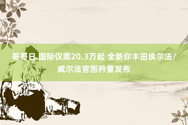 哥哥日 国际仅需20.3万起 全新你丰田埃尔法/威尔法官图矜重发布